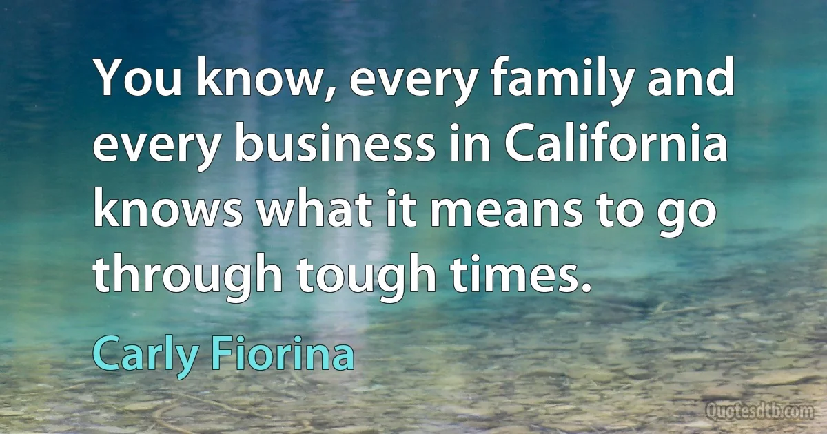 You know, every family and every business in California knows what it means to go through tough times. (Carly Fiorina)