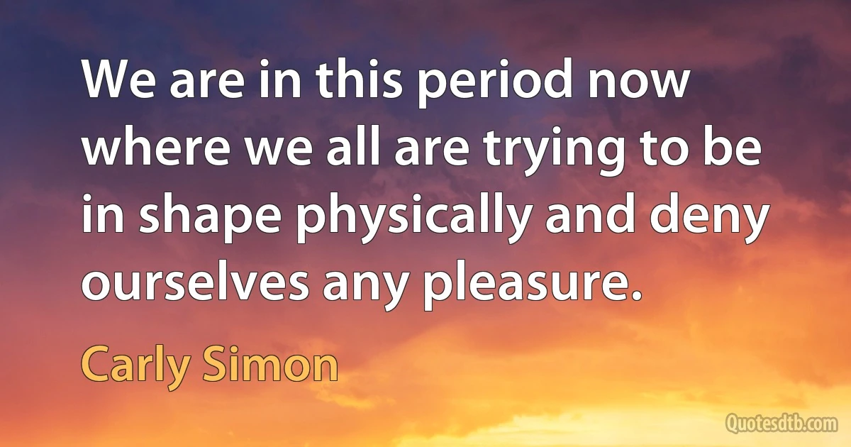 We are in this period now where we all are trying to be in shape physically and deny ourselves any pleasure. (Carly Simon)