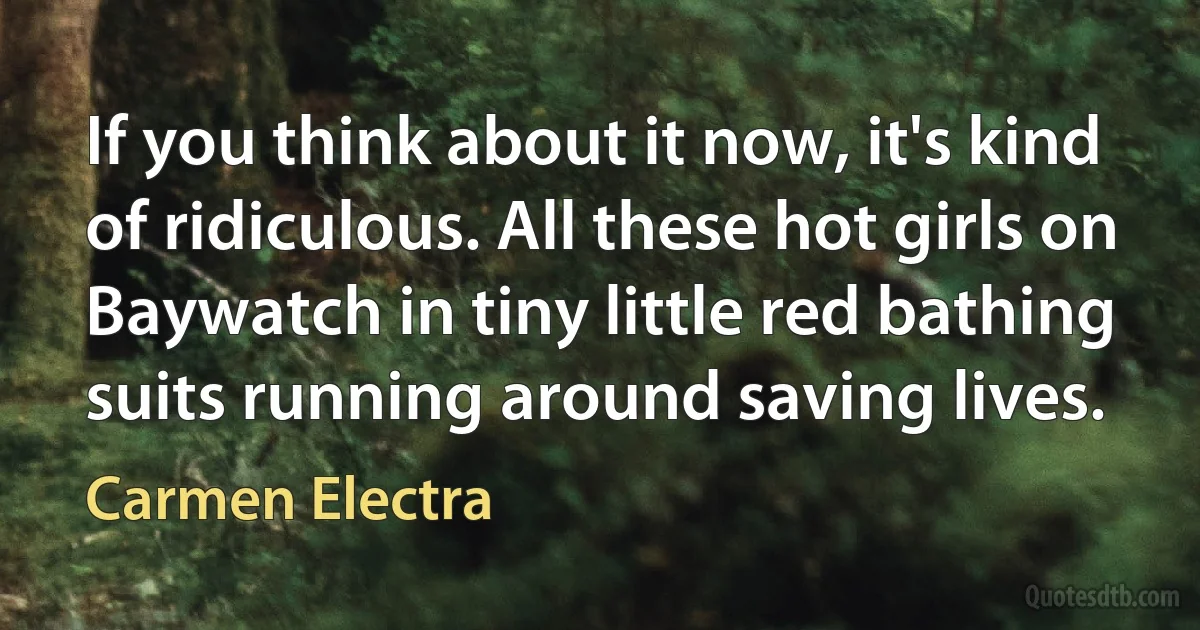 If you think about it now, it's kind of ridiculous. All these hot girls on Baywatch in tiny little red bathing suits running around saving lives. (Carmen Electra)