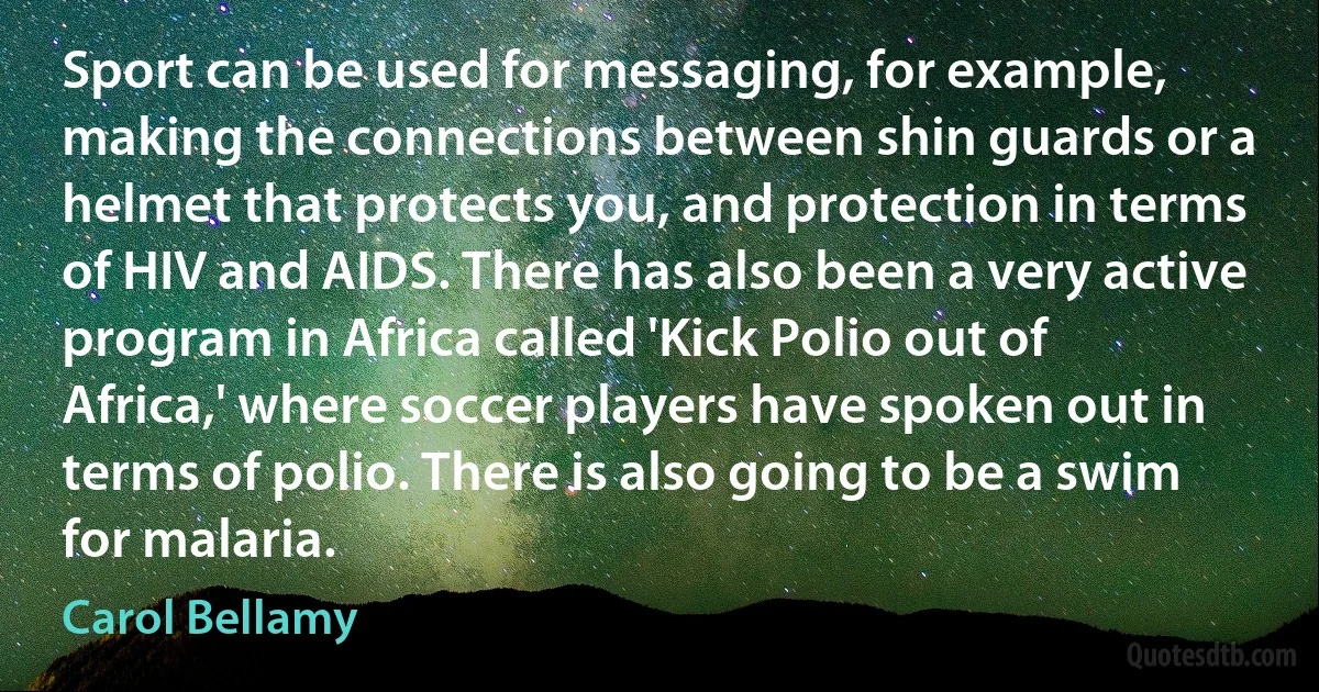 Sport can be used for messaging, for example, making the connections between shin guards or a helmet that protects you, and protection in terms of HIV and AIDS. There has also been a very active program in Africa called 'Kick Polio out of Africa,' where soccer players have spoken out in terms of polio. There is also going to be a swim for malaria. (Carol Bellamy)