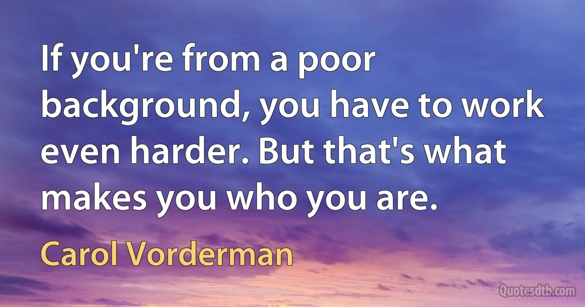 If you're from a poor background, you have to work even harder. But that's what makes you who you are. (Carol Vorderman)