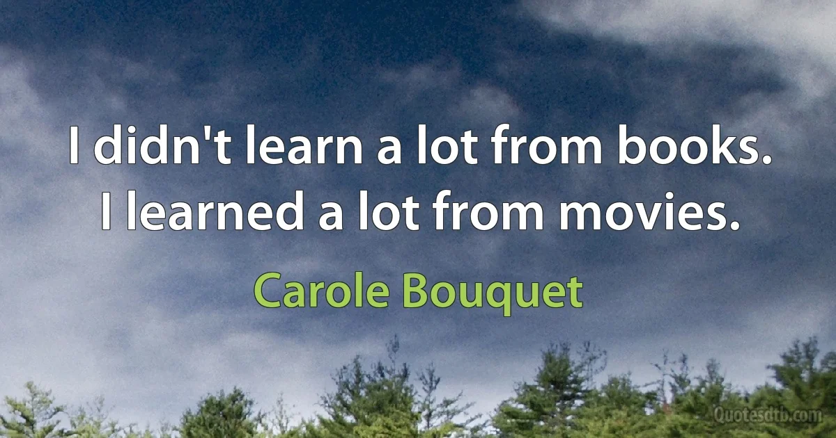 I didn't learn a lot from books. I learned a lot from movies. (Carole Bouquet)