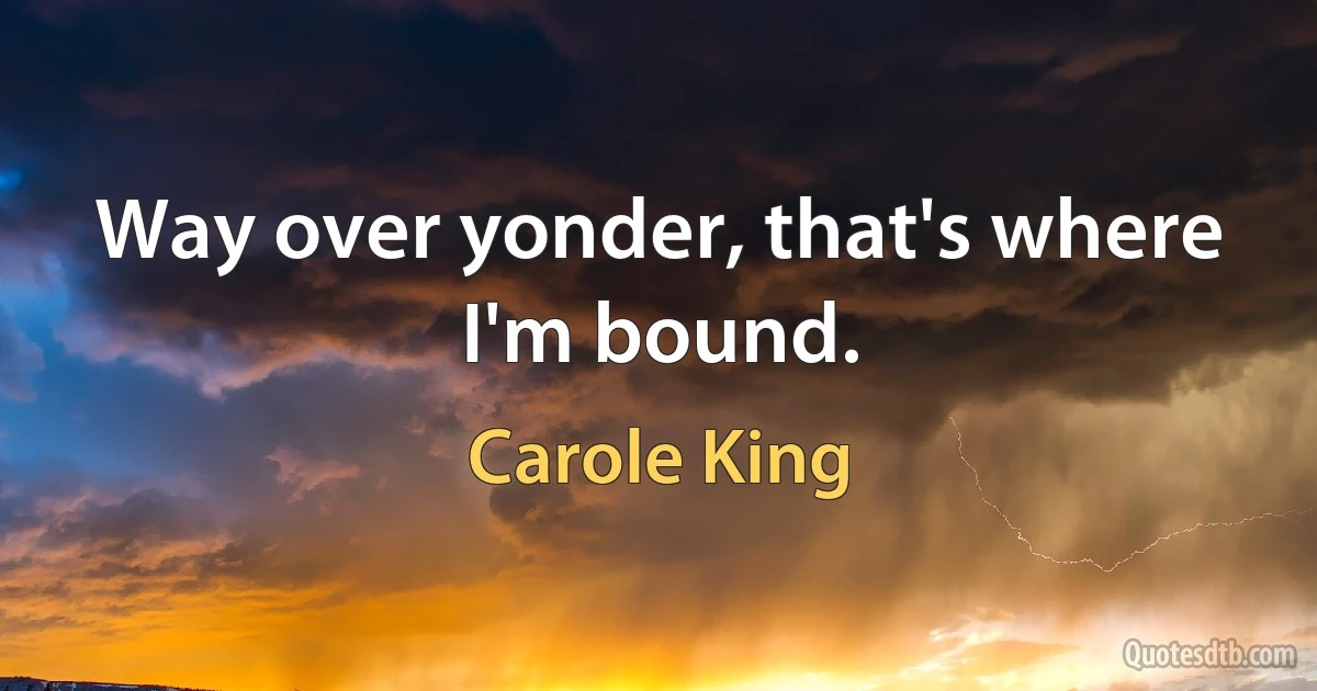 Way over yonder, that's where I'm bound. (Carole King)