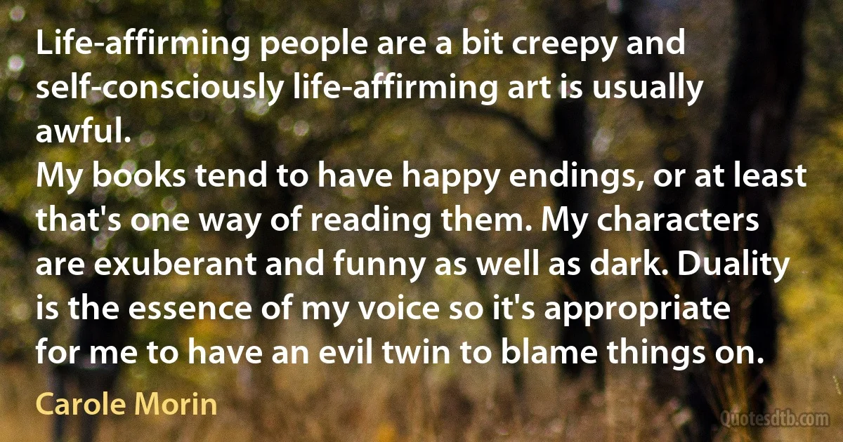 Life-affirming people are a bit creepy and self-consciously life-affirming art is usually awful.
My books tend to have happy endings, or at least that's one way of reading them. My characters are exuberant and funny as well as dark. Duality is the essence of my voice so it's appropriate for me to have an evil twin to blame things on. (Carole Morin)