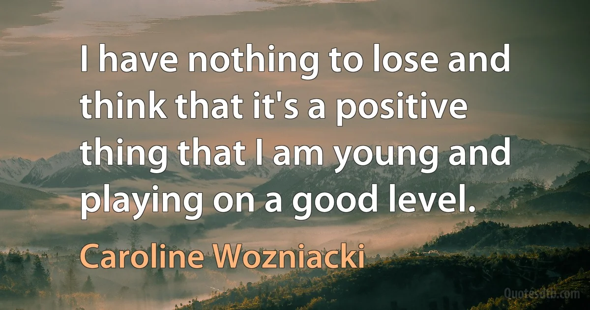 I have nothing to lose and think that it's a positive thing that I am young and playing on a good level. (Caroline Wozniacki)