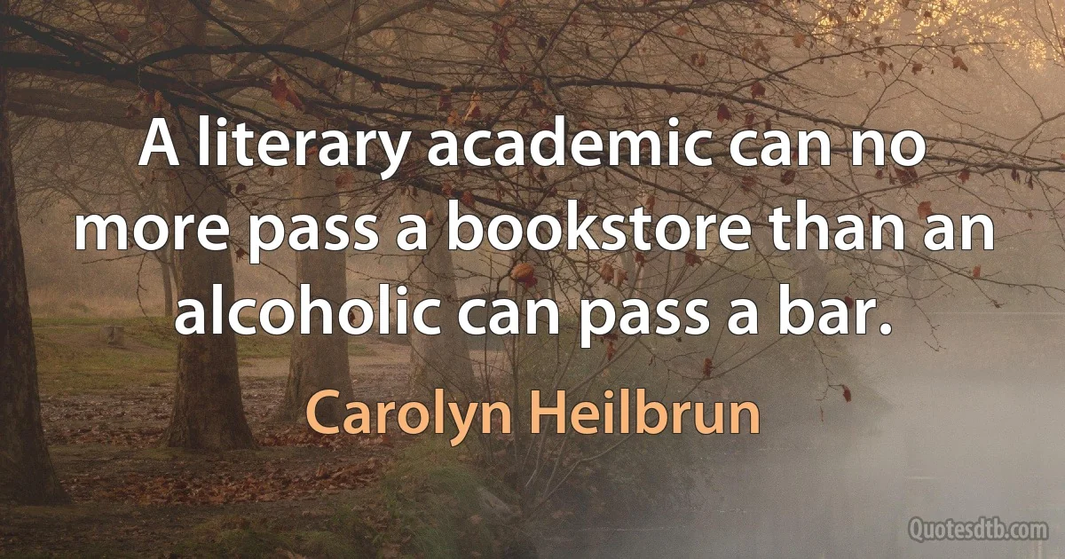 A literary academic can no more pass a bookstore than an alcoholic can pass a bar. (Carolyn Heilbrun)