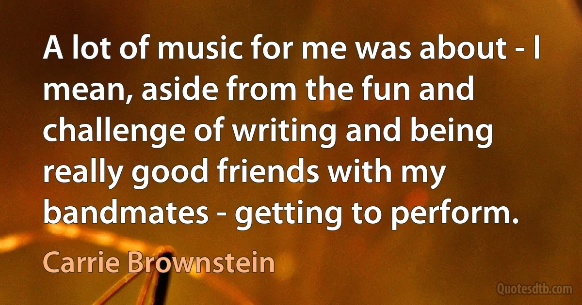 A lot of music for me was about - I mean, aside from the fun and challenge of writing and being really good friends with my bandmates - getting to perform. (Carrie Brownstein)