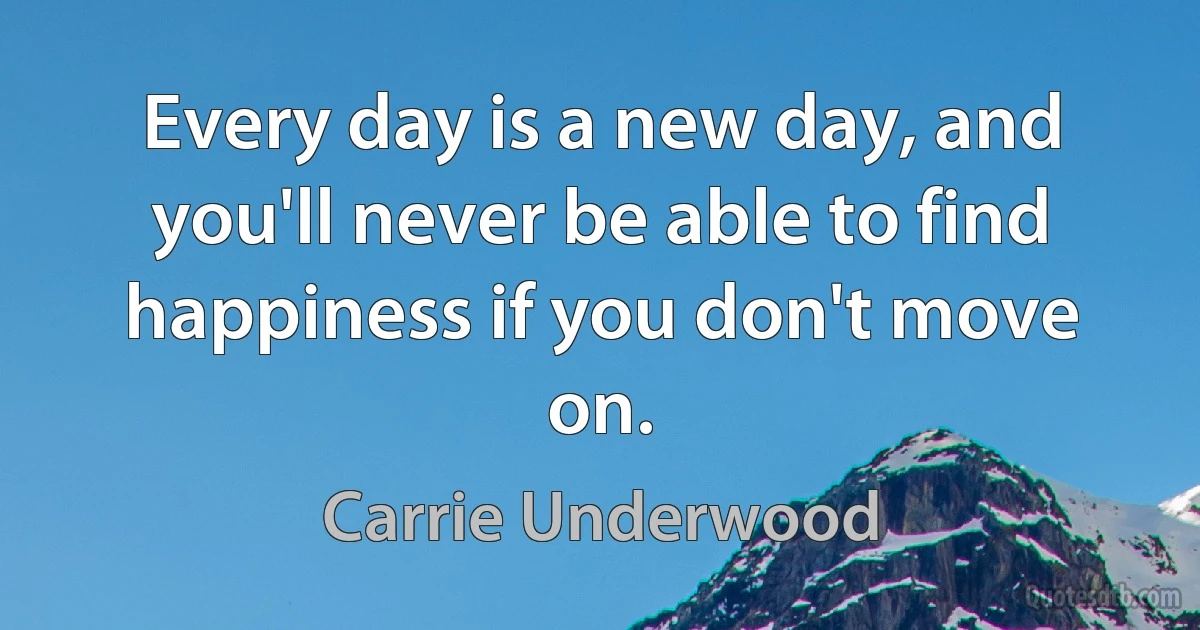 Every day is a new day, and you'll never be able to find happiness if you don't move on. (Carrie Underwood)