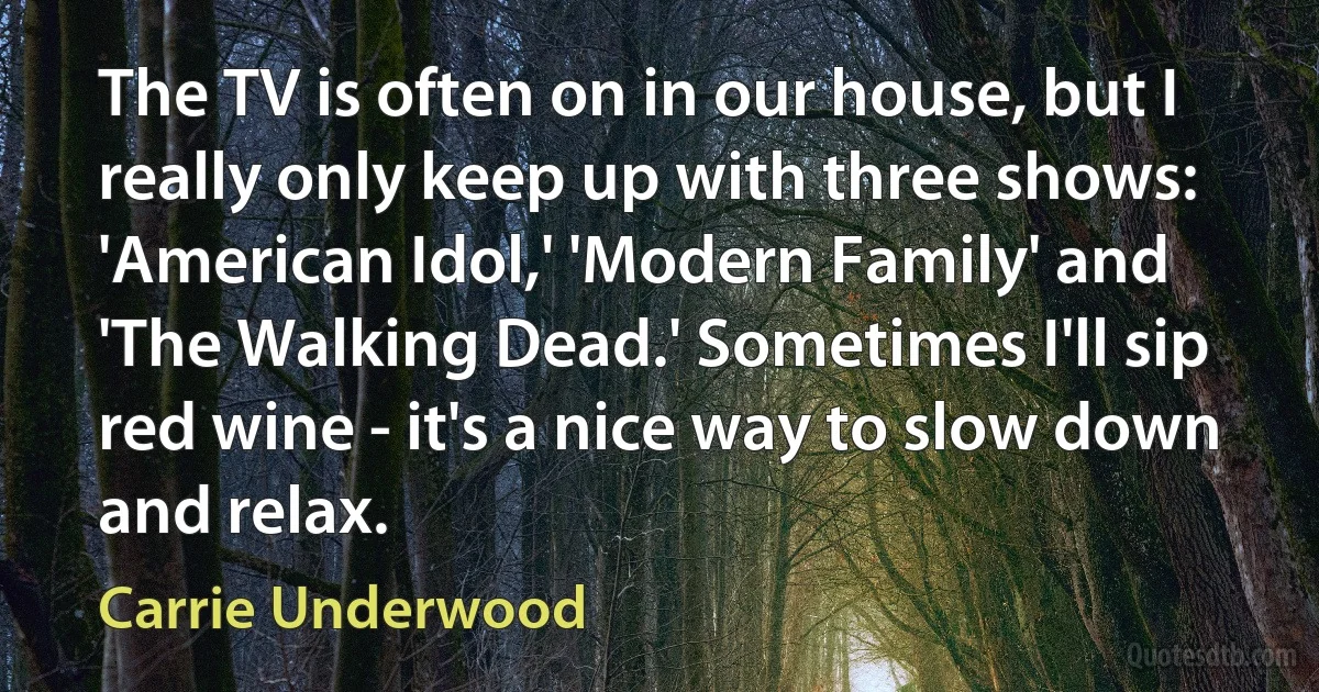 The TV is often on in our house, but I really only keep up with three shows: 'American Idol,' 'Modern Family' and 'The Walking Dead.' Sometimes I'll sip red wine - it's a nice way to slow down and relax. (Carrie Underwood)