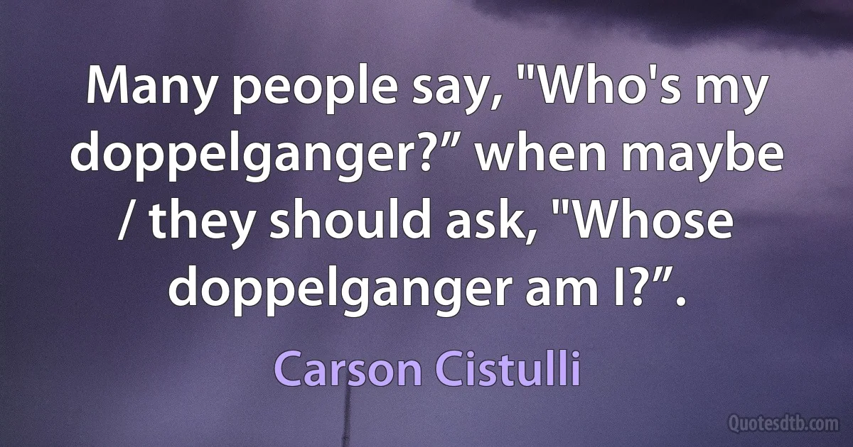 Many people say, "Who's my doppelganger?” when maybe / they should ask, "Whose doppelganger am I?”. (Carson Cistulli)