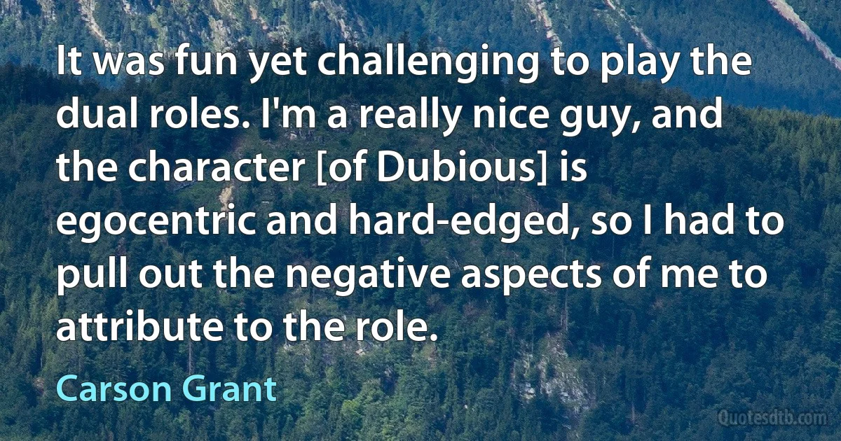 It was fun yet challenging to play the dual roles. I'm a really nice guy, and the character [of Dubious] is egocentric and hard-edged, so I had to pull out the negative aspects of me to attribute to the role. (Carson Grant)