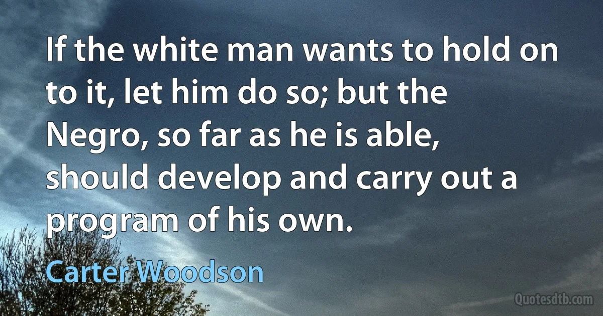 If the white man wants to hold on to it, let him do so; but the Negro, so far as he is able, should develop and carry out a program of his own. (Carter Woodson)