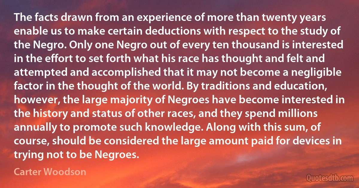 The facts drawn from an experience of more than twenty years enable us to make certain deductions with respect to the study of the Negro. Only one Negro out of every ten thousand is interested in the effort to set forth what his race has thought and felt and attempted and accomplished that it may not become a negligible factor in the thought of the world. By traditions and education, however, the large majority of Negroes have become interested in the history and status of other races, and they spend millions annually to promote such knowledge. Along with this sum, of course, should be considered the large amount paid for devices in trying not to be Negroes. (Carter Woodson)