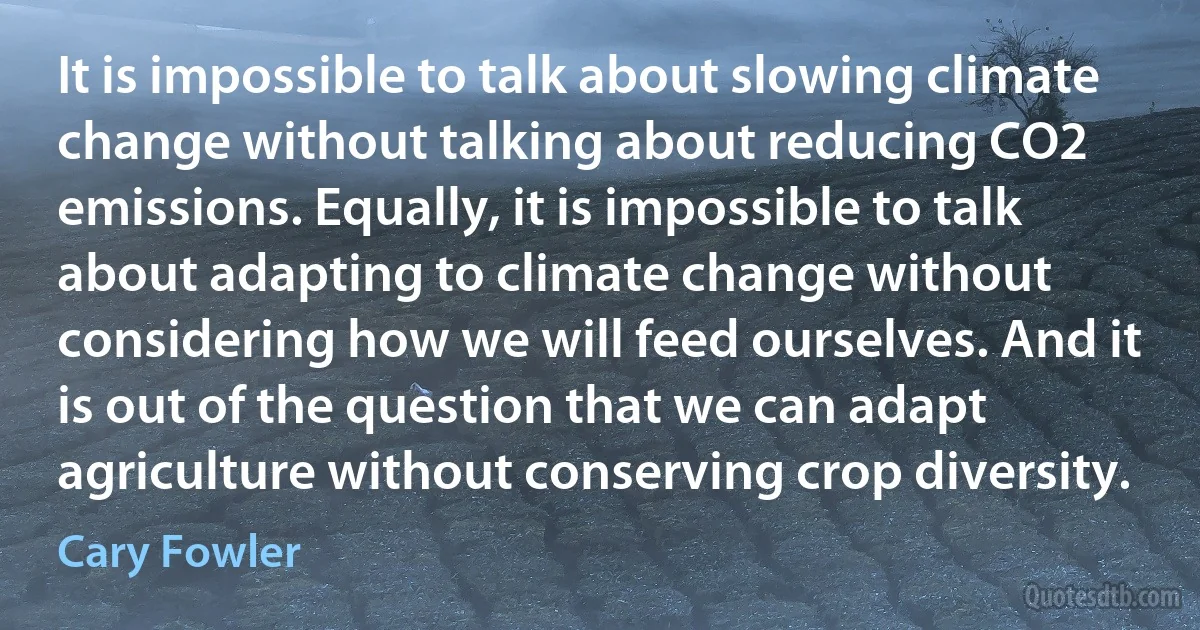 It is impossible to talk about slowing climate change without talking about reducing CO2 emissions. Equally, it is impossible to talk about adapting to climate change without considering how we will feed ourselves. And it is out of the question that we can adapt agriculture without conserving crop diversity. (Cary Fowler)