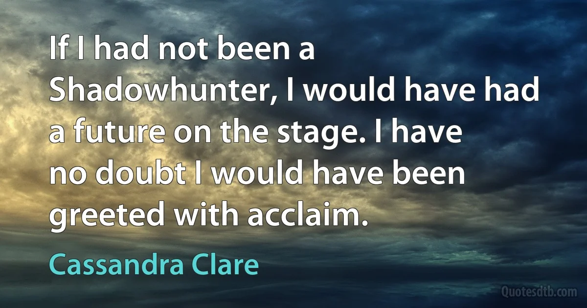 If I had not been a Shadowhunter, I would have had a future on the stage. I have no doubt I would have been greeted with acclaim. (Cassandra Clare)