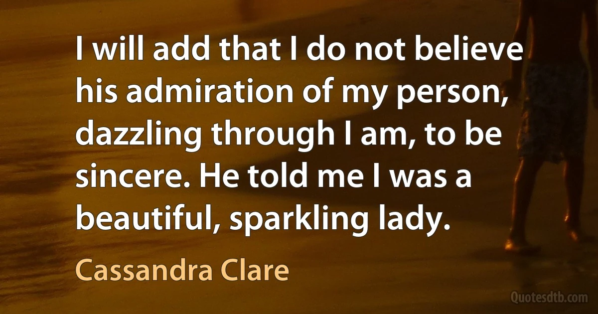 I will add that I do not believe his admiration of my person, dazzling through I am, to be sincere. He told me I was a beautiful, sparkling lady. (Cassandra Clare)