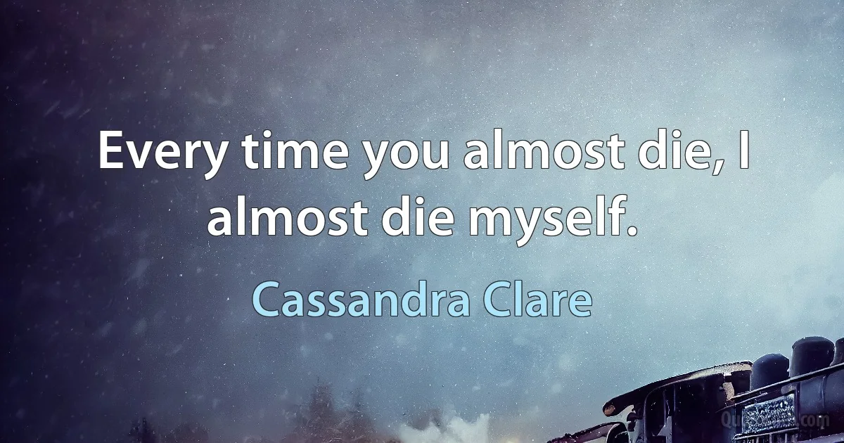 Every time you almost die, I almost die myself. (Cassandra Clare)