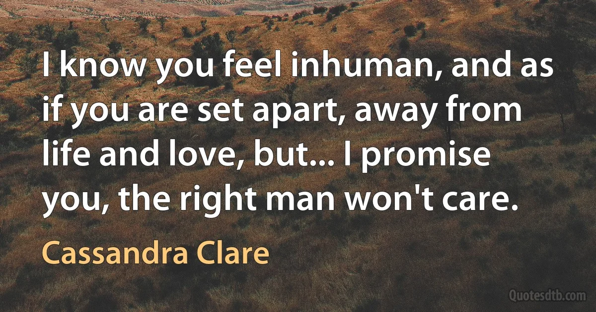 I know you feel inhuman, and as if you are set apart, away from life and love, but... I promise you, the right man won't care. (Cassandra Clare)