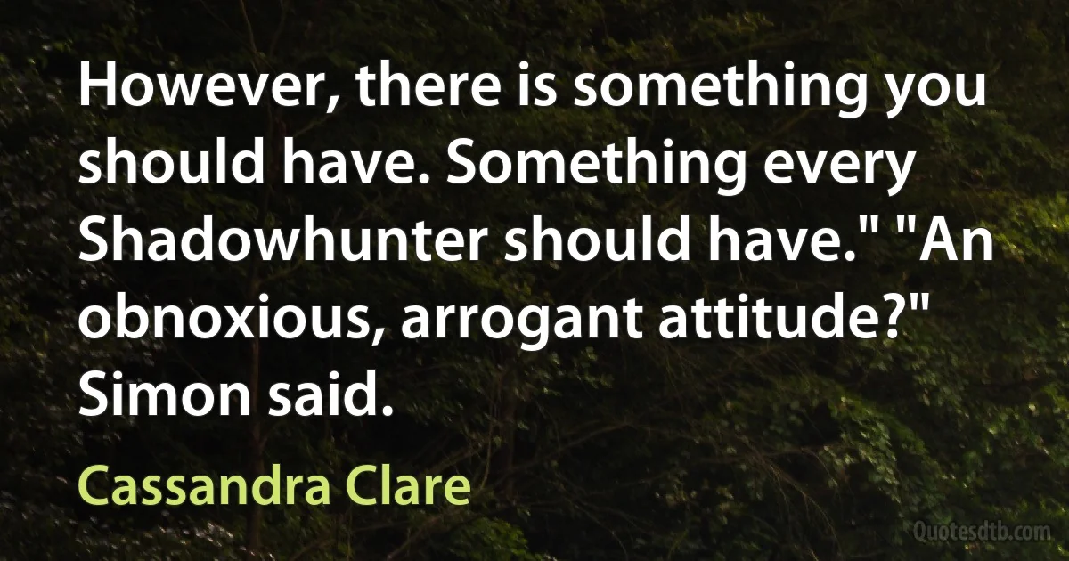 However, there is something you should have. Something every Shadowhunter should have." "An obnoxious, arrogant attitude?" Simon said. (Cassandra Clare)