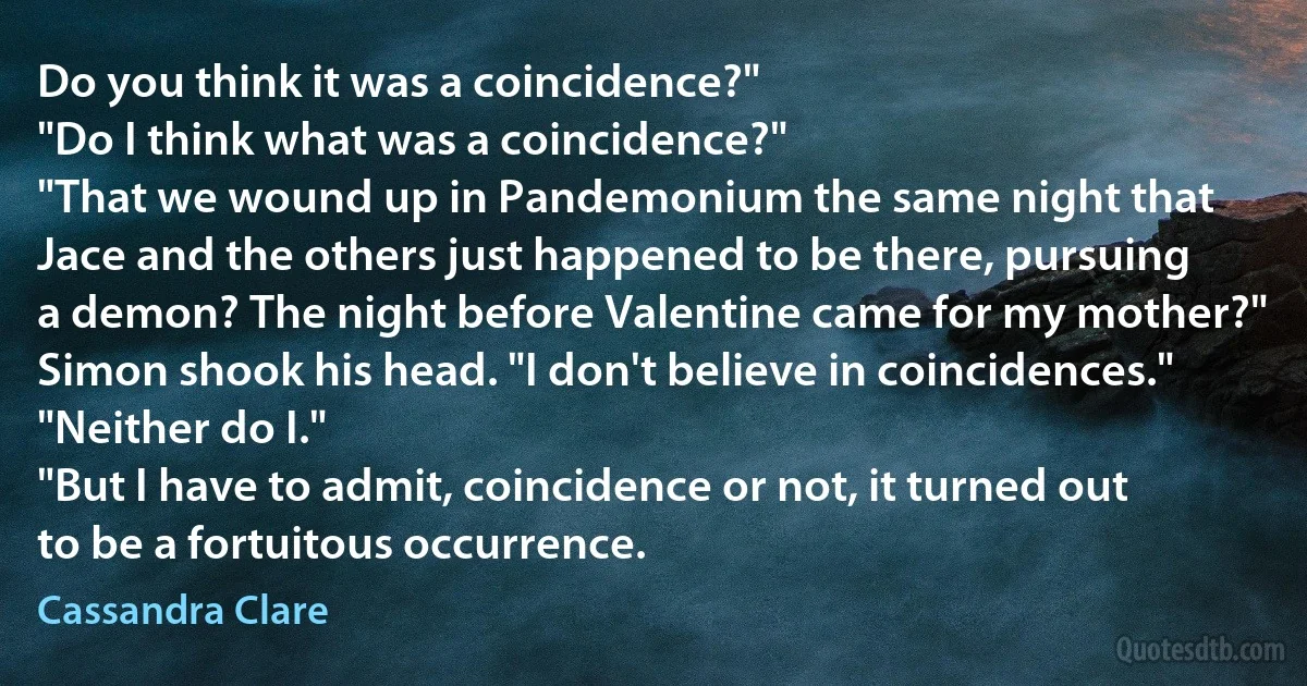 Do you think it was a coincidence?"
"Do I think what was a coincidence?"
"That we wound up in Pandemonium the same night that Jace and the others just happened to be there, pursuing a demon? The night before Valentine came for my mother?"
Simon shook his head. "I don't believe in coincidences."
"Neither do I."
"But I have to admit, coincidence or not, it turned out to be a fortuitous occurrence. (Cassandra Clare)