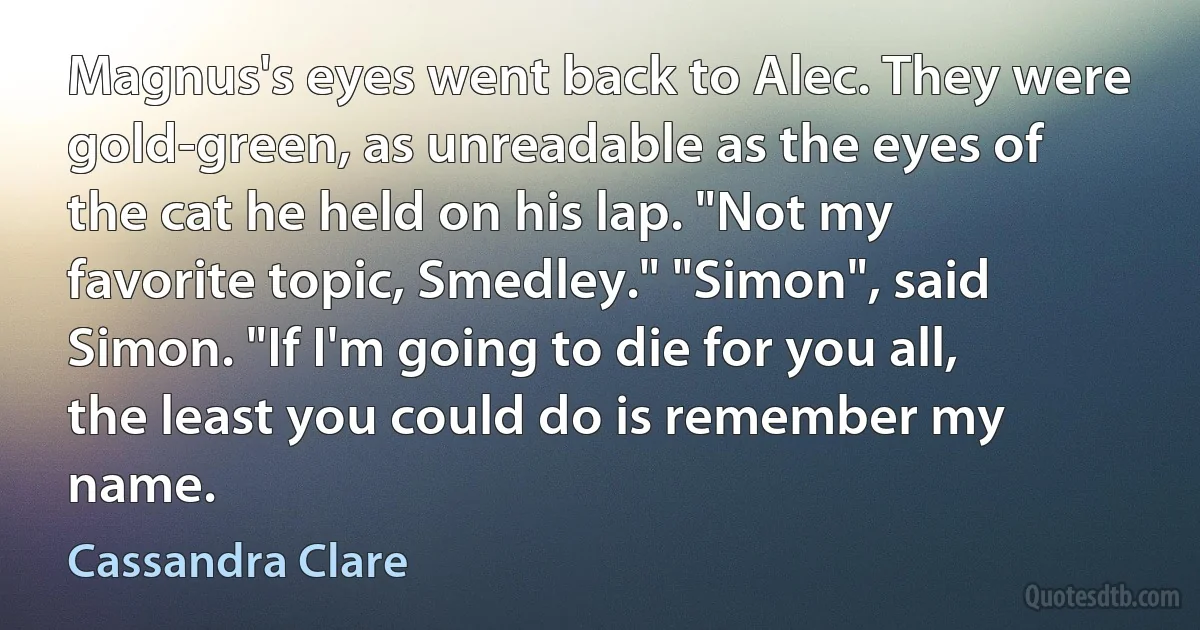 Magnus's eyes went back to Alec. They were gold-green, as unreadable as the eyes of the cat he held on his lap. "Not my favorite topic, Smedley." "Simon", said Simon. "If I'm going to die for you all, the least you could do is remember my name. (Cassandra Clare)