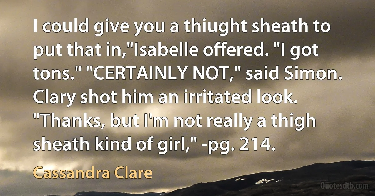 I could give you a thiught sheath to put that in,"Isabelle offered. "I got tons." "CERTAINLY NOT," said Simon. Clary shot him an irritated look. "Thanks, but I'm not really a thigh sheath kind of girl," -pg. 214. (Cassandra Clare)