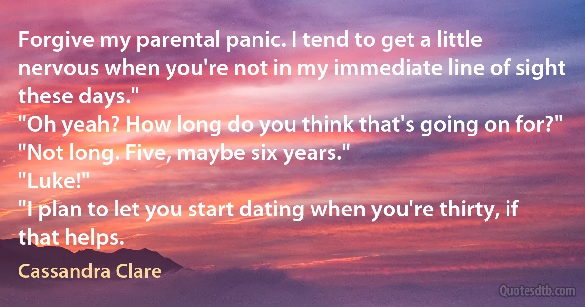 Forgive my parental panic. I tend to get a little nervous when you're not in my immediate line of sight these days."
"Oh yeah? How long do you think that's going on for?"
"Not long. Five, maybe six years."
"Luke!"
"I plan to let you start dating when you're thirty, if that helps. (Cassandra Clare)