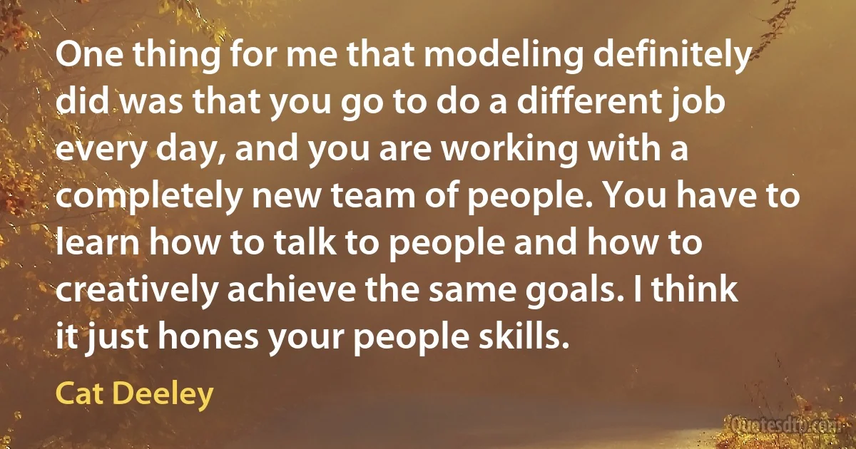 One thing for me that modeling definitely did was that you go to do a different job every day, and you are working with a completely new team of people. You have to learn how to talk to people and how to creatively achieve the same goals. I think it just hones your people skills. (Cat Deeley)