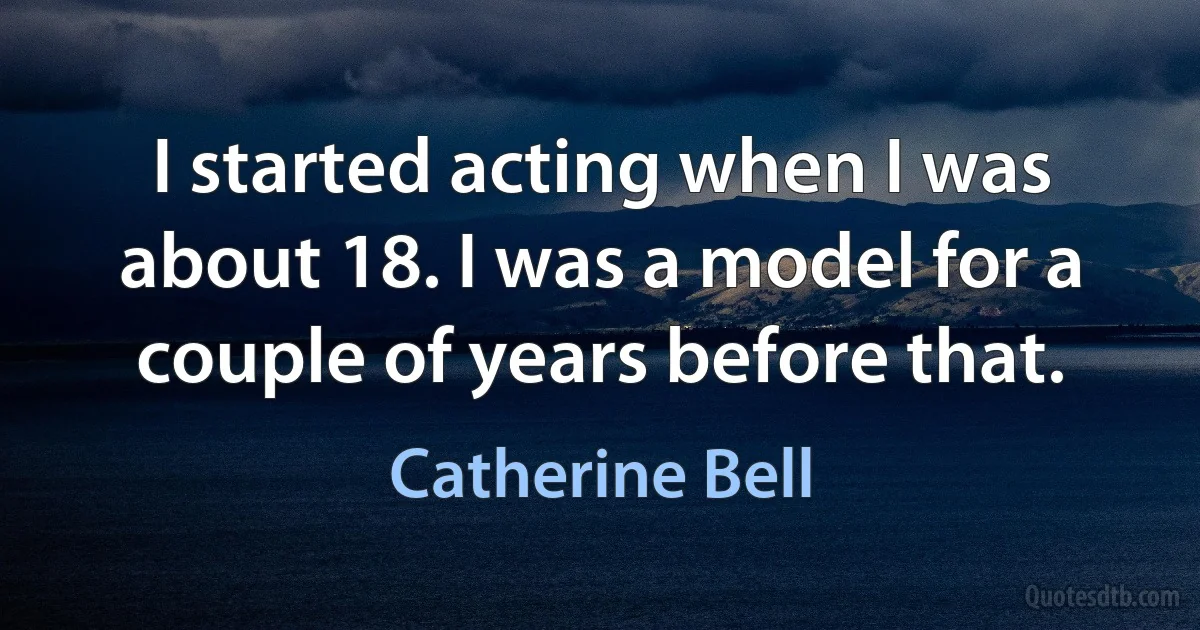 I started acting when I was about 18. I was a model for a couple of years before that. (Catherine Bell)