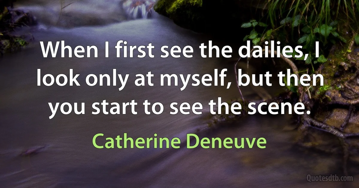 When I first see the dailies, I look only at myself, but then you start to see the scene. (Catherine Deneuve)