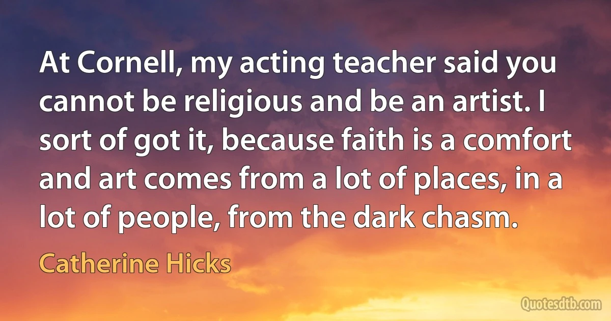 At Cornell, my acting teacher said you cannot be religious and be an artist. I sort of got it, because faith is a comfort and art comes from a lot of places, in a lot of people, from the dark chasm. (Catherine Hicks)