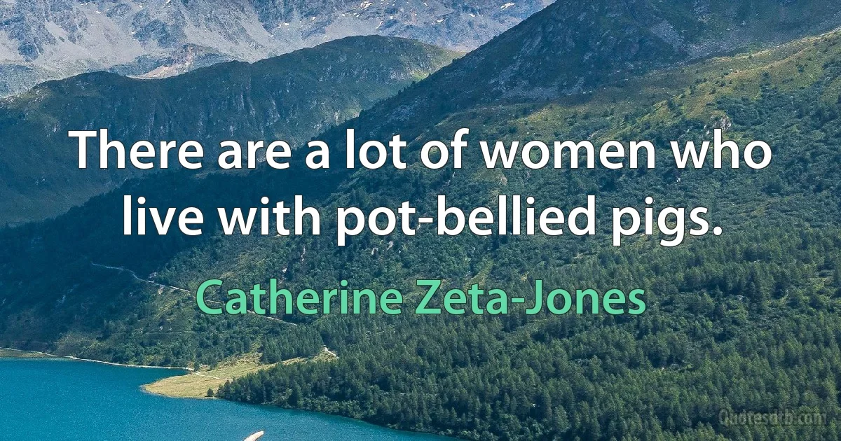 There are a lot of women who live with pot-bellied pigs. (Catherine Zeta-Jones)