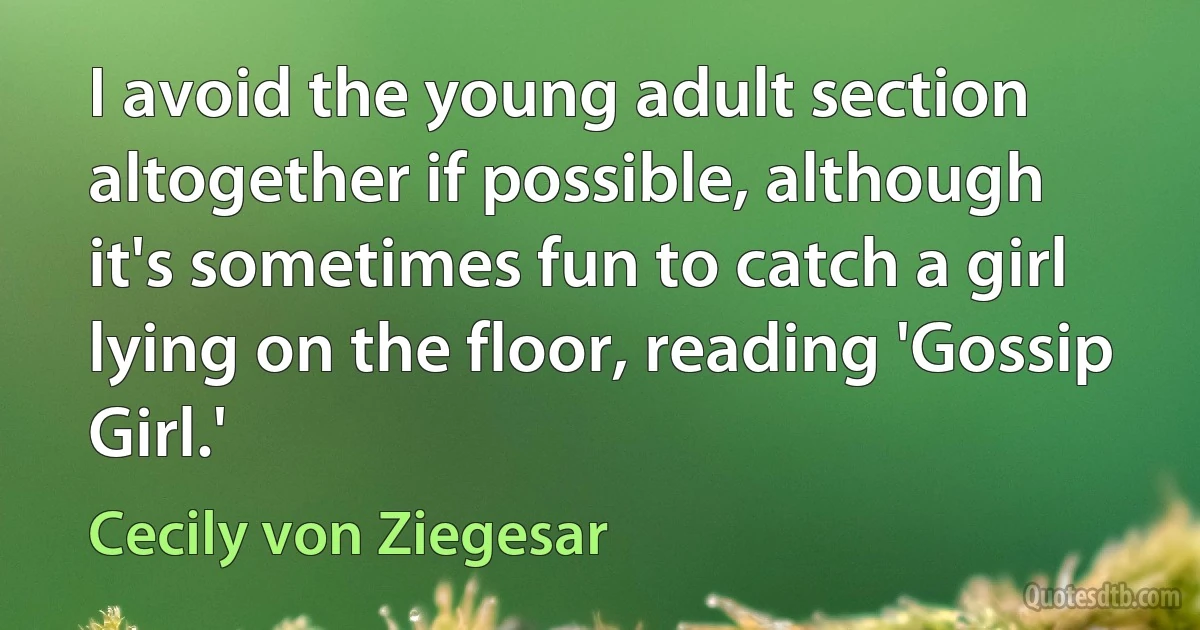 I avoid the young adult section altogether if possible, although it's sometimes fun to catch a girl lying on the floor, reading 'Gossip Girl.' (Cecily von Ziegesar)