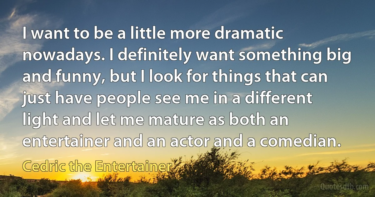 I want to be a little more dramatic nowadays. I definitely want something big and funny, but I look for things that can just have people see me in a different light and let me mature as both an entertainer and an actor and a comedian. (Cedric the Entertainer)