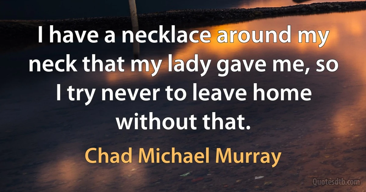 I have a necklace around my neck that my lady gave me, so I try never to leave home without that. (Chad Michael Murray)