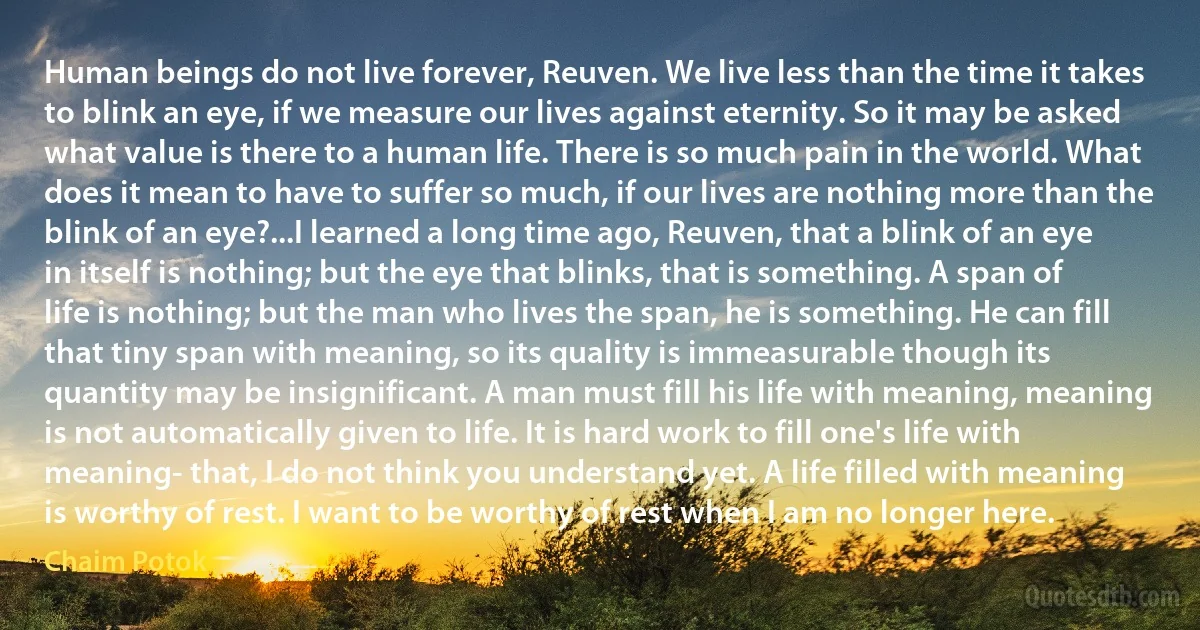 Human beings do not live forever, Reuven. We live less than the time it takes to blink an eye, if we measure our lives against eternity. So it may be asked what value is there to a human life. There is so much pain in the world. What does it mean to have to suffer so much, if our lives are nothing more than the blink of an eye?...I learned a long time ago, Reuven, that a blink of an eye in itself is nothing; but the eye that blinks, that is something. A span of life is nothing; but the man who lives the span, he is something. He can fill that tiny span with meaning, so its quality is immeasurable though its quantity may be insignificant. A man must fill his life with meaning, meaning is not automatically given to life. It is hard work to fill one's life with meaning- that, I do not think you understand yet. A life filled with meaning is worthy of rest. I want to be worthy of rest when I am no longer here. (Chaim Potok)