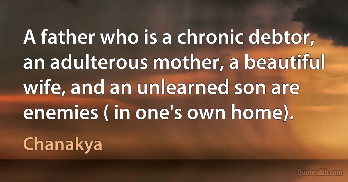 A father who is a chronic debtor, an adulterous mother, a beautiful wife, and an unlearned son are enemies ( in one's own home). (Chanakya)