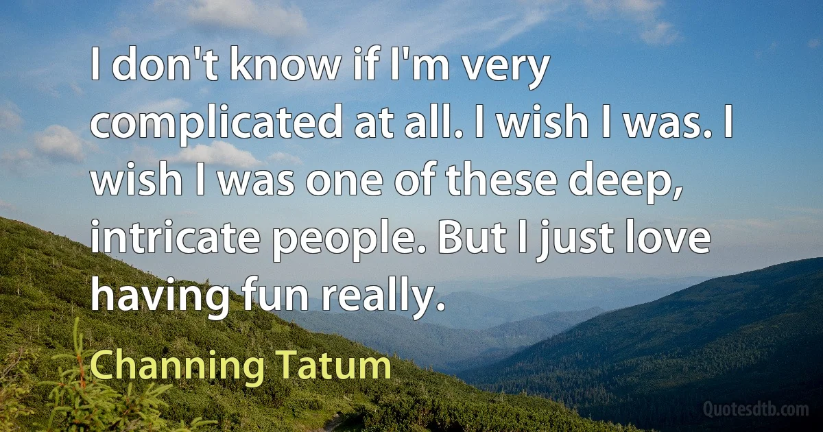 I don't know if I'm very complicated at all. I wish I was. I wish I was one of these deep, intricate people. But I just love having fun really. (Channing Tatum)