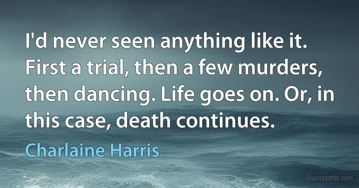 I'd never seen anything like it. First a trial, then a few murders, then dancing. Life goes on. Or, in this case, death continues. (Charlaine Harris)