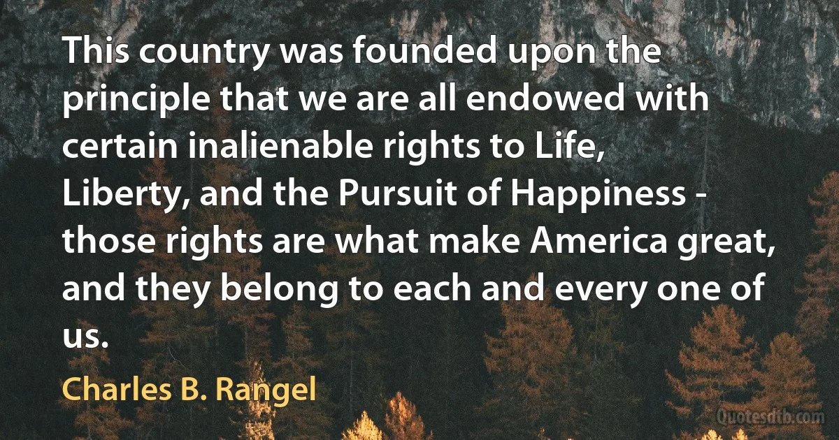 This country was founded upon the principle that we are all endowed with certain inalienable rights to Life, Liberty, and the Pursuit of Happiness - those rights are what make America great, and they belong to each and every one of us. (Charles B. Rangel)