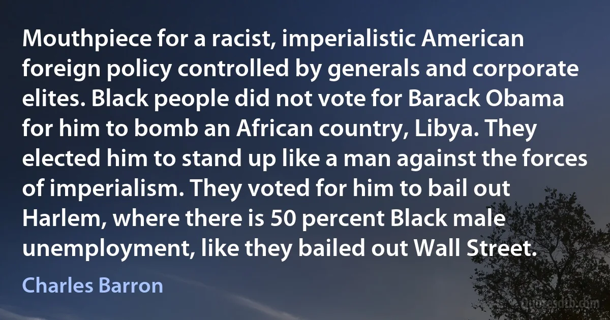 Mouthpiece for a racist, imperialistic American foreign policy controlled by generals and corporate elites. Black people did not vote for Barack Obama for him to bomb an African country, Libya. They elected him to stand up like a man against the forces of imperialism. They voted for him to bail out Harlem, where there is 50 percent Black male unemployment, like they bailed out Wall Street. (Charles Barron)