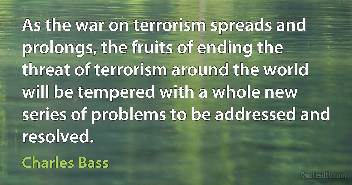 As the war on terrorism spreads and prolongs, the fruits of ending the threat of terrorism around the world will be tempered with a whole new series of problems to be addressed and resolved. (Charles Bass)