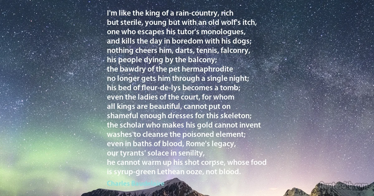 I'm like the king of a rain-country, rich
but sterile, young but with an old wolf's itch,
one who escapes his tutor's monologues,
and kills the day in boredom with his dogs;
nothing cheers him, darts, tennis, falconry,
his people dying by the balcony;
the bawdry of the pet hermaphrodite
no longer gets him through a single night;
his bed of fleur-de-lys becomes a tomb;
even the ladies of the court, for whom
all kings are beautiful, cannot put on
shameful enough dresses for this skeleton;
the scholar who makes his gold cannot invent
washes to cleanse the poisoned element;
even in baths of blood, Rome's legacy,
our tyrants' solace in senility,
he cannot warm up his shot corpse, whose food
is syrup-green Lethean ooze, not blood. (Charles Baudelaire)