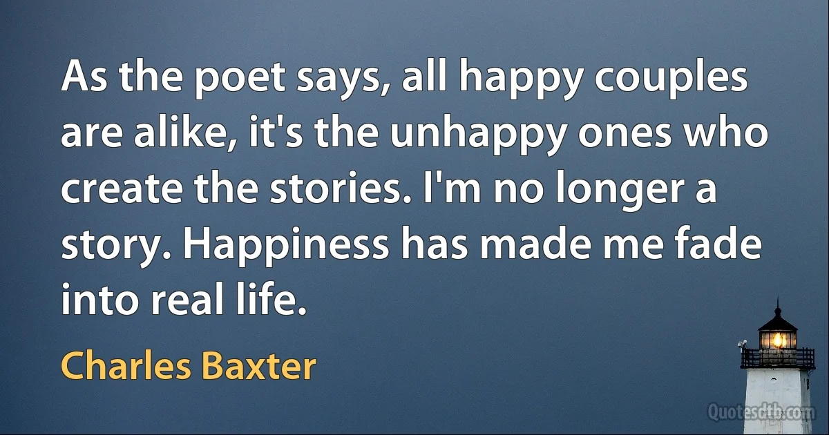 As the poet says, all happy couples are alike, it's the unhappy ones who create the stories. I'm no longer a story. Happiness has made me fade into real life. (Charles Baxter)