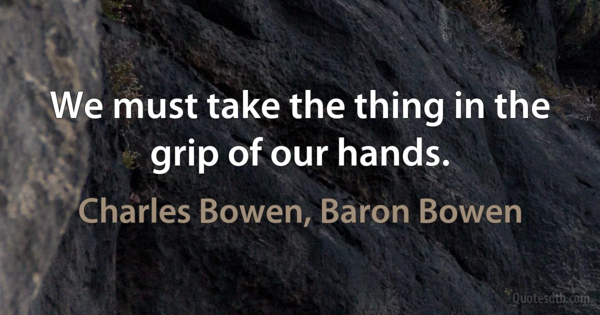 We must take the thing in the grip of our hands. (Charles Bowen, Baron Bowen)