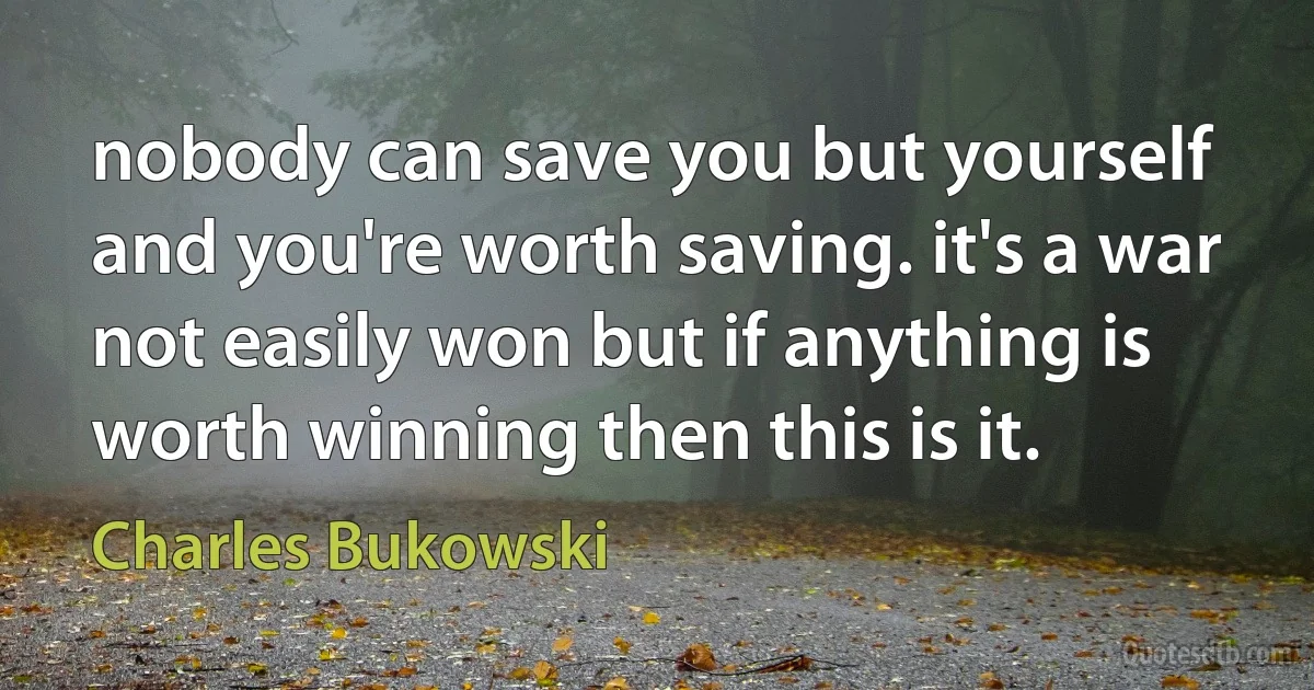 nobody can save you but yourself and you're worth saving. it's a war not easily won but if anything is worth winning then this is it. (Charles Bukowski)