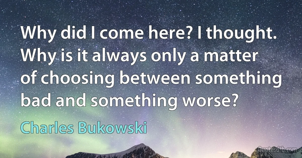 Why did I come here? I thought. Why is it always only a matter of choosing between something bad and something worse? (Charles Bukowski)