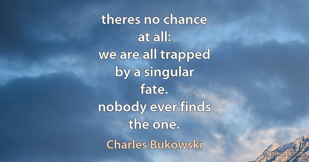 theres no chance
at all:
we are all trapped
by a singular
fate.
nobody ever finds
the one. (Charles Bukowski)