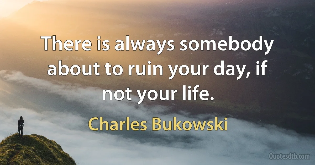 There is always somebody about to ruin your day, if not your life. (Charles Bukowski)