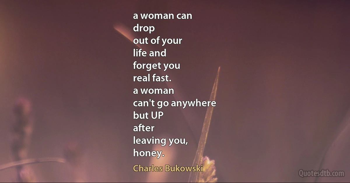 a woman can
drop
out of your
life and
forget you
real fast.
a woman
can't go anywhere
but UP
after
leaving you,
honey. (Charles Bukowski)